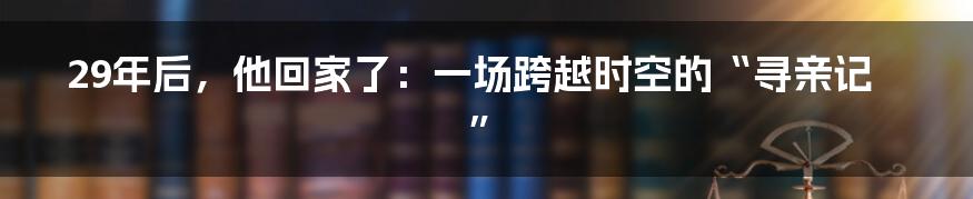 29年后，他回家了：一场跨越时空的“寻亲记”
