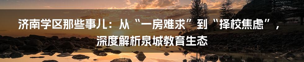 济南学区那些事儿：从“一房难求”到“择校焦虑”，深度解析泉城教育生态