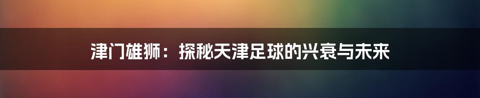 津门雄狮:探秘天津足球的兴衰与未来
