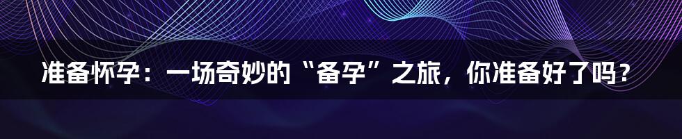 准备怀孕:一场奇妙的“备孕”之旅,你准备好了吗?