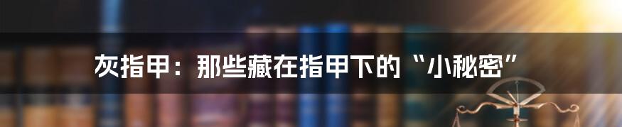 灰指甲：那些藏在指甲下的“小秘密”