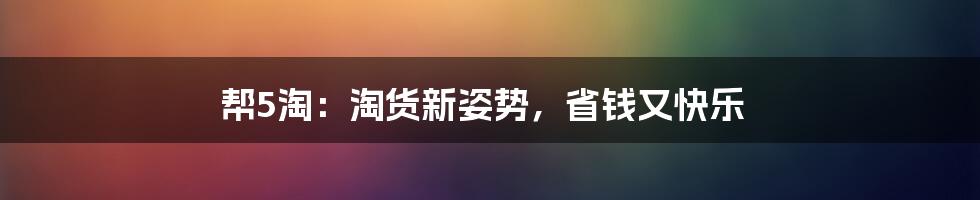 帮5淘:淘货新姿势,省钱又快乐