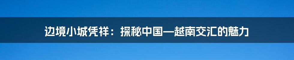 边境小城凭祥：探秘中国—越南交汇的魅力