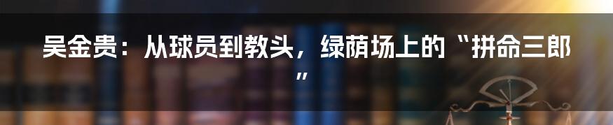吴金贵：从球员到教头，绿荫场上的“拼命三郎”