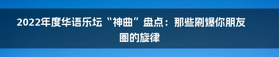 2022年度华语乐坛“神曲”盘点:那些刷爆你朋友圈的旋律