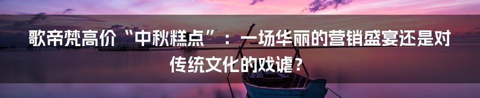 歌帝梵高价“中秋糕点”：一场华丽的营销盛宴还是对传统文化的戏谑？