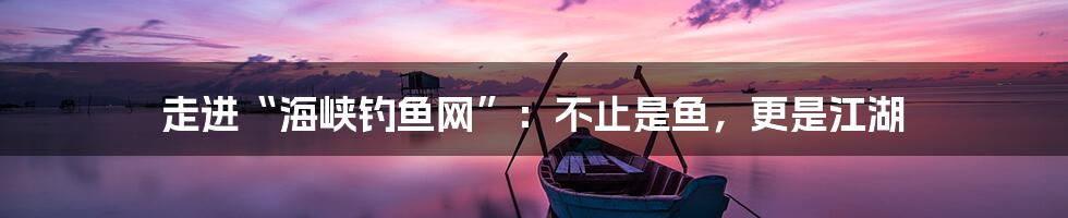 走进“海峡钓鱼网”：不止是鱼，更是江湖