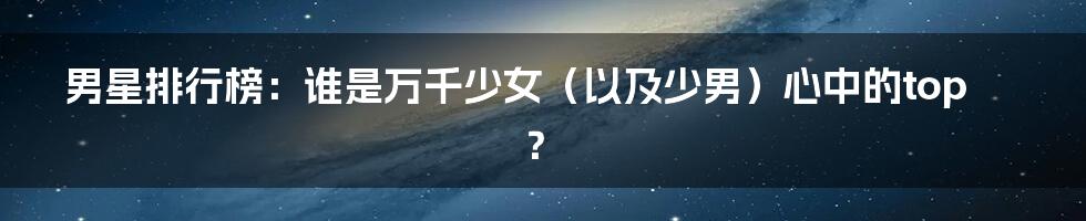 男星排行榜:谁是万千少女(以及少男)心中的top?
