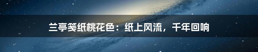 兰亭笺纸桃花色：纸上风流，千年回响