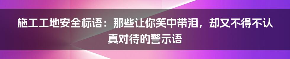 施工工地安全标语：那些让你笑中带泪，却又不得不认真对待的警示语