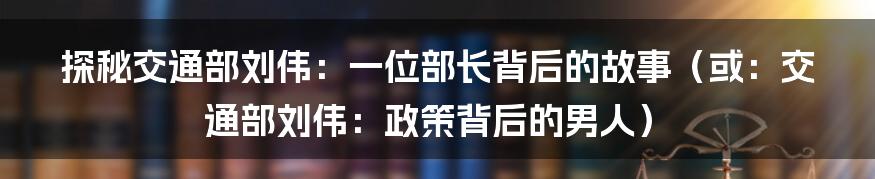 探秘交通部刘伟:一位部长背后的故事(或:交通部刘伟:政策背后的男人)