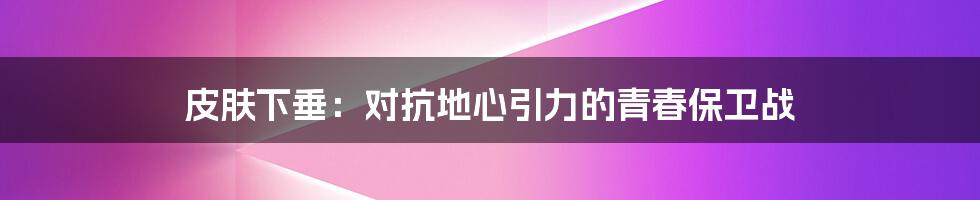 皮肤下垂：对抗地心引力的青春保卫战
