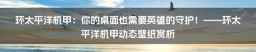 环太平洋机甲:你的桌面也需要英雄的守护!——环太平洋机甲动态壁纸赏析