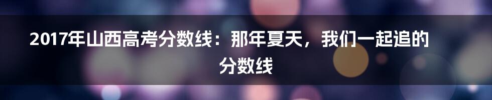 2017年山西高考分数线:那年夏天,我们一起追的分数线