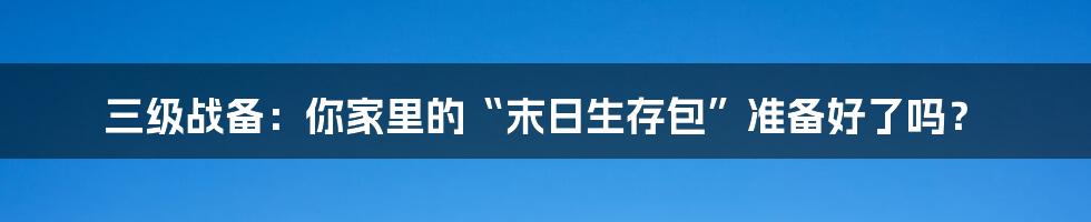 三级战备：你家里的“末日生存包”准备好了吗？