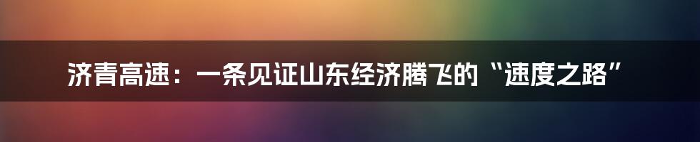 济青高速：一条见证山东经济腾飞的“速度之路”
