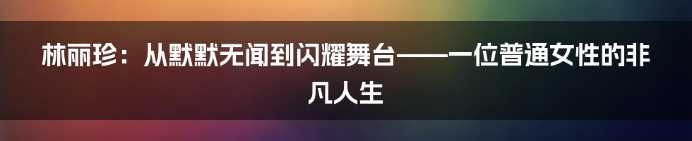 林丽珍:从默默无闻到闪耀舞台——一位普通女性的非凡人生