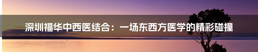 深圳福华中西医结合:一场东西方医学的精彩碰撞