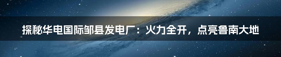 探秘华电国际邹县发电厂:火力全开,点亮鲁南大地