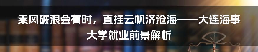 乘风破浪会有时，直挂云帆济沧海——大连海事大学就业前景解析