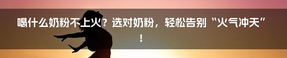 喝什么奶粉不上火?选对奶粉,轻松告别“火气冲天”!