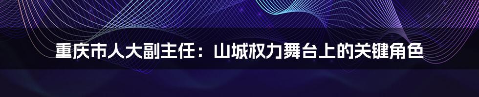 重庆市人大副主任：山城权力舞台上的关键角色