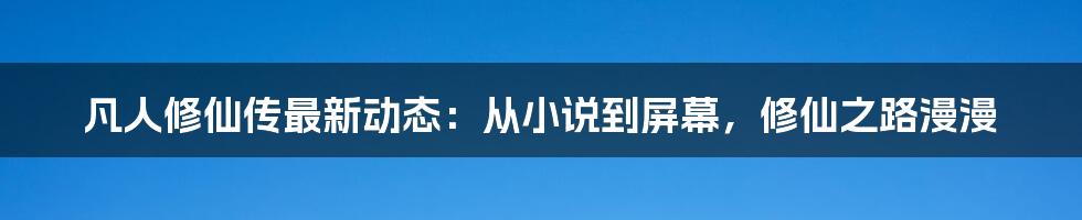 凡人修仙传最新动态:从小说到屏幕,修仙之路漫漫