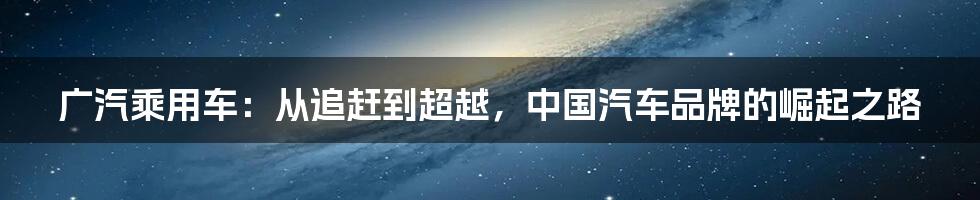 广汽乘用车:从追赶到超越,中国汽车品牌的崛起之路