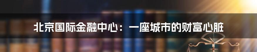北京国际金融中心：一座城市的财富心脏