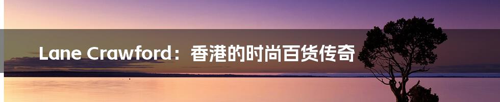 Lane Crawford：香港的时尚百货传奇