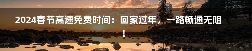 2024春节高速免费时间:回家过年,一路畅通无阻!
