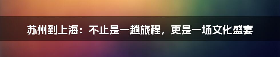 苏州到上海：不止是一趟旅程，更是一场文化盛宴