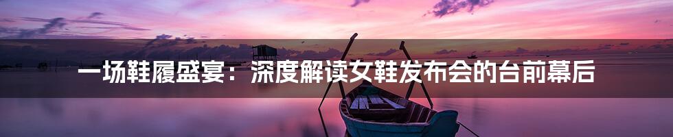 一场鞋履盛宴:深度解读女鞋发布会的台前幕后