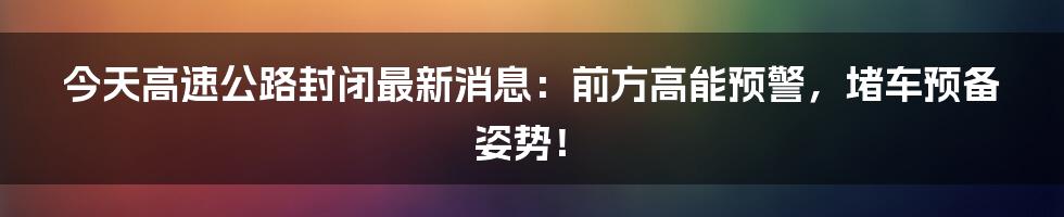 今天高速公路封闭最新消息：前方高能预警，堵车预备姿势！