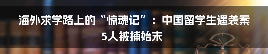 海外求学路上的“惊魂记”：中国留学生遇袭案5人被捕始末