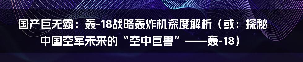 国产巨无霸：轰-18战略轰炸机深度解析（或：探秘中国空军未来的“空中巨兽”——轰-18）