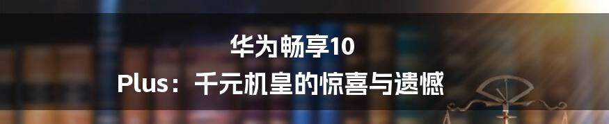 华为畅享10 Plus：千元机皇的惊喜与遗憾