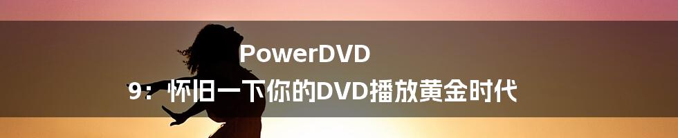 PowerDVD 9：怀旧一下你的DVD播放黄金时代