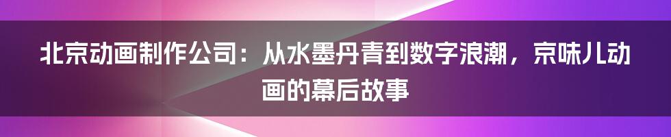 北京动画制作公司：从水墨丹青到数字浪潮，京味儿动画的幕后故事