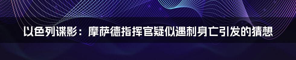 以色列谍影:摩萨德指挥官疑似遇刺身亡引发的猜想