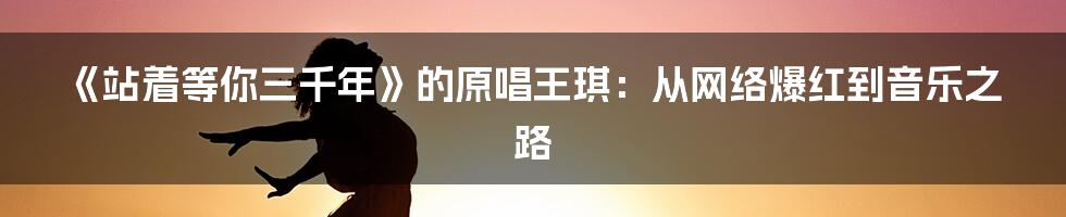 《站着等你三千年》的原唱王琪：从网络爆红到音乐之路