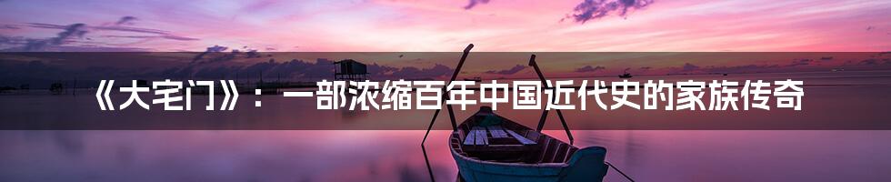 《大宅门》：一部浓缩百年中国近代史的家族传奇