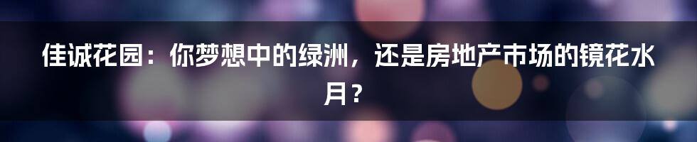 佳诚花园：你梦想中的绿洲，还是房地产市场的镜花水月？