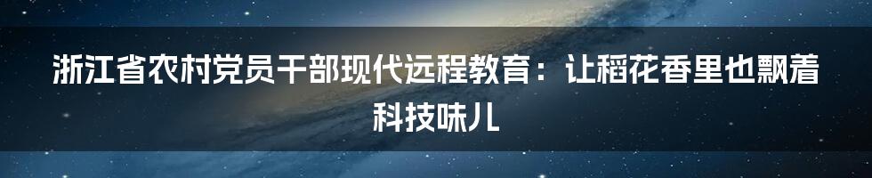 浙江省农村党员干部现代远程教育:让稻花香里也飘着科技味儿