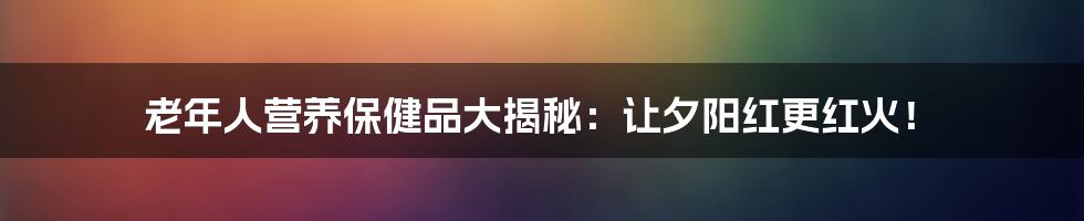 老年人营养保健品大揭秘:让夕阳红更红火!