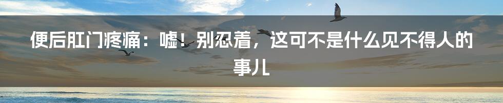 便后肛门疼痛：嘘！别忍着，这可不是什么见不得人的事儿