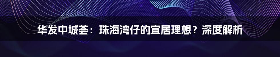 华发中城荟:珠海湾仔的宜居理想?深度解析