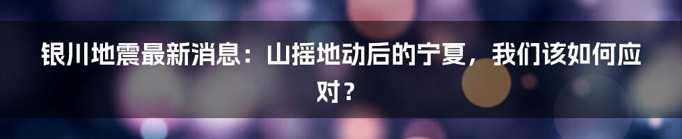 银川地震最新消息:山摇地动后的宁夏,我们该如何应对?