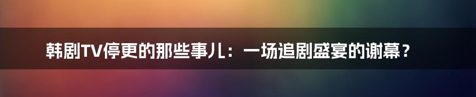 韩剧TV停更的那些事儿:一场追剧盛宴的谢幕?