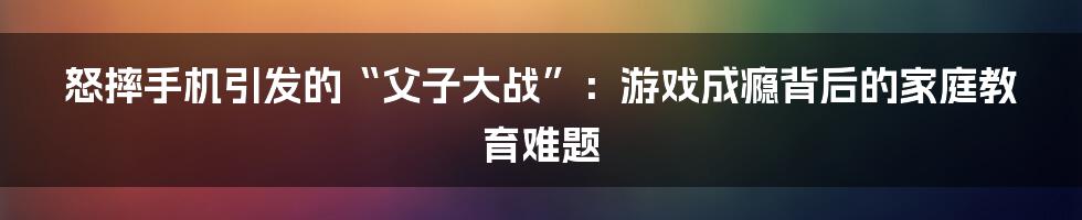 怒摔手机引发的“父子大战”:游戏成瘾背后的家庭教育难题